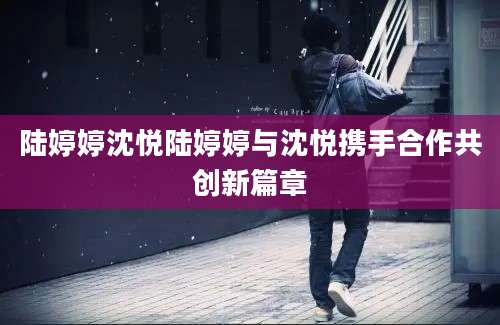 陆婷婷沈悦陆婷婷与沈悦携手合作共创新篇章