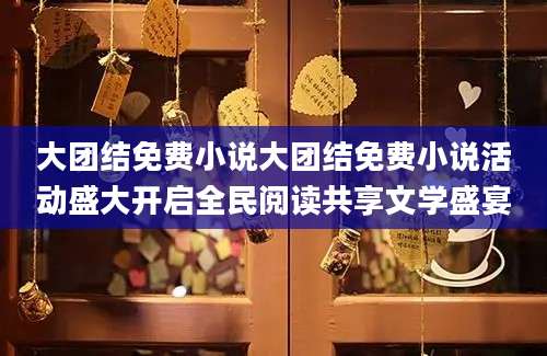 大团结免费小说大团结免费小说活动盛大开启全民阅读共享文学盛宴