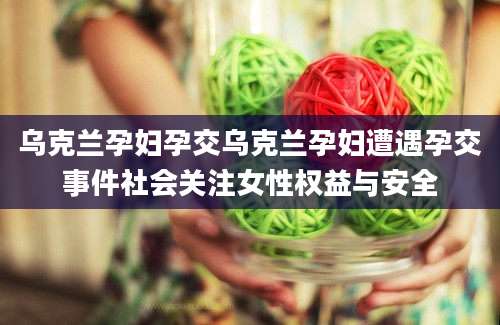 乌克兰孕妇孕交乌克兰孕妇遭遇孕交事件社会关注女性权益与安全