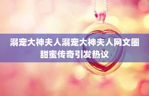 溺宠大神夫人溺宠大神夫人网文圈甜蜜传奇引发热议