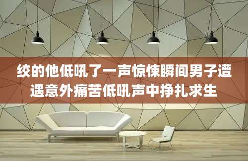 绞的他低吼了一声惊悚瞬间男子遭遇意外痛苦低吼声中挣扎求生