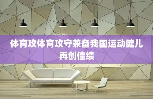 体育攻体育攻守兼备我国运动健儿再创佳绩
