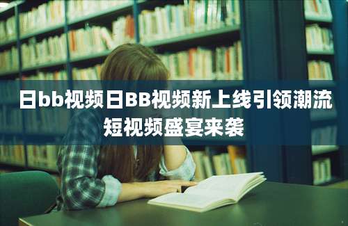 日bb视频日BB视频新上线引领潮流短视频盛宴来袭