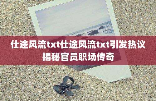 仕途风流txt仕途风流txt引发热议揭秘官员职场传奇