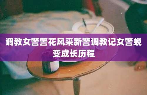 调教女警警花风采新警调教记女警蜕变成长历程