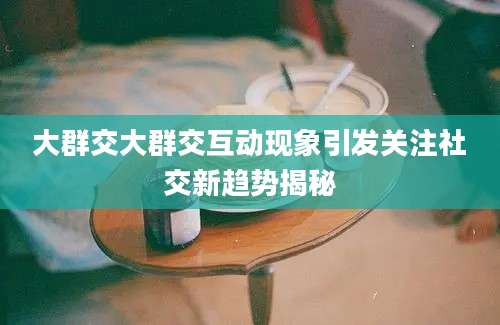 大群交大群交互动现象引发关注社交新趋势揭秘