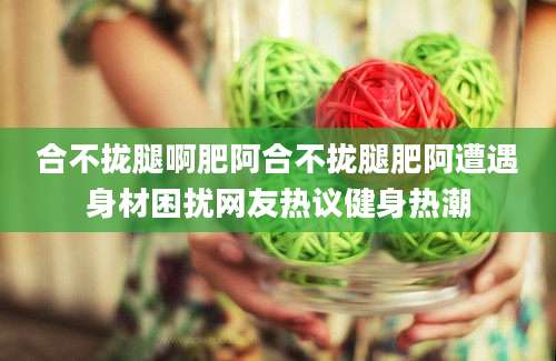 合不拢腿啊肥阿合不拢腿肥阿遭遇身材困扰网友热议健身热潮