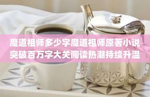 魔道祖师多少字魔道祖师原著小说突破百万字大关阅读热潮持续升温