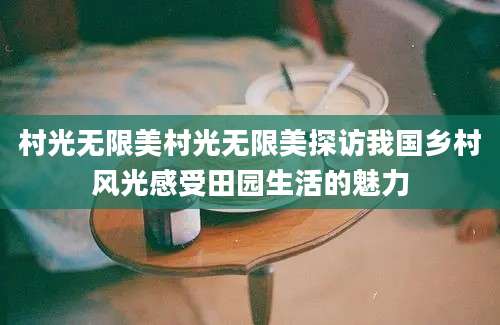 村光无限美村光无限美探访我国乡村风光感受田园生活的魅力