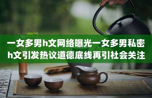 一女多男h文网络曝光一女多男私密h文引发热议道德底线再引社会关注