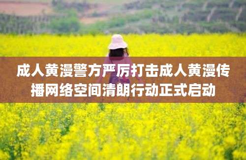 成人黄漫警方严厉打击成人黄漫传播网络空间清朗行动正式启动