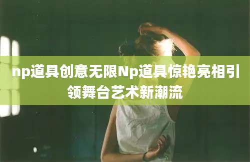 np道具创意无限Np道具惊艳亮相引领舞台艺术新潮流