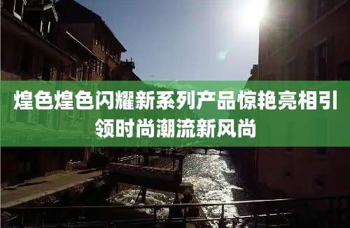 煌色煌色闪耀新系列产品惊艳亮相引领时尚潮流新风尚