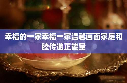 幸福的一家幸福一家温馨画面家庭和睦传递正能量