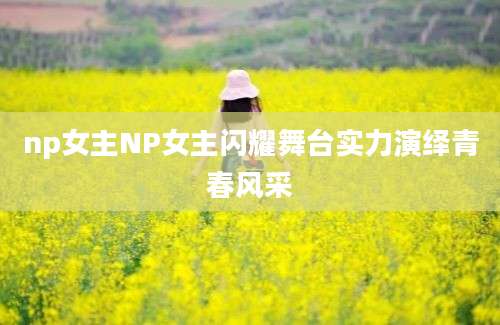 np女主NP女主闪耀舞台实力演绎青春风采