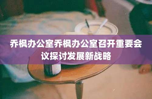 乔枫办公室乔枫办公室召开重要会议探讨发展新战略