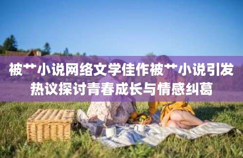 被艹小说网络文学佳作被艹小说引发热议探讨青春成长与情感纠葛