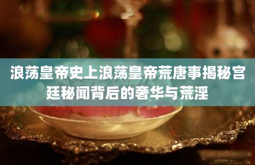 浪荡皇帝史上浪荡皇帝荒唐事揭秘宫廷秘闻背后的奢华与荒淫
