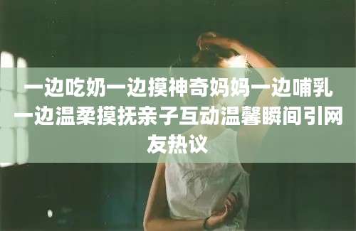 一边吃奶一边摸神奇妈妈一边哺乳一边温柔摸抚亲子互动温馨瞬间引网友热议