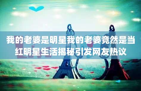 我的老婆是明星我的老婆竟然是当红明星生活揭秘引发网友热议