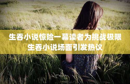 生吞小说惊险一幕读者为挑战极限生吞小说场面引发热议