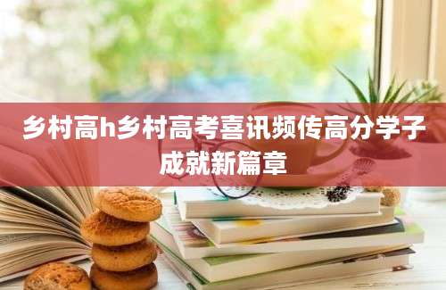 乡村高h乡村高考喜讯频传高分学子成就新篇章