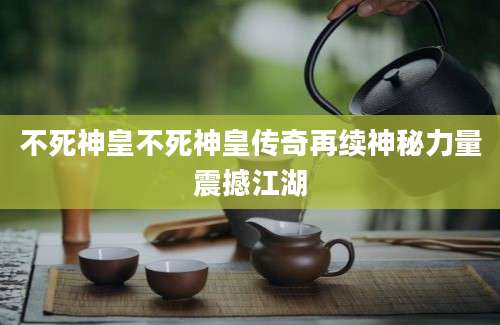 不死神皇不死神皇传奇再续神秘力量震撼江湖