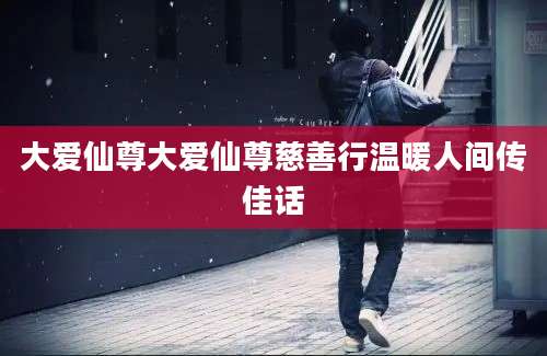 大爱仙尊大爱仙尊慈善行温暖人间传佳话