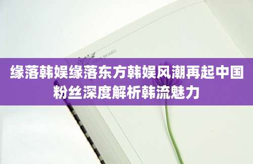 缘落韩娱缘落东方韩娱风潮再起中国粉丝深度解析韩流魅力