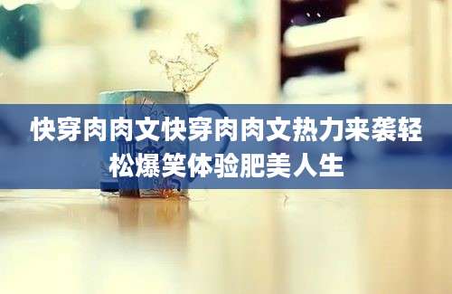 快穿肉肉文快穿肉肉文热力来袭轻松爆笑体验肥美人生