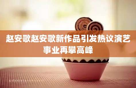 赵安歌赵安歌新作品引发热议演艺事业再攀高峰