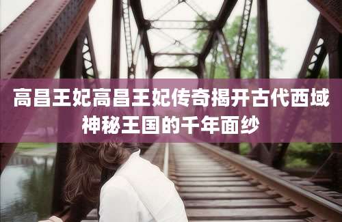 高昌王妃高昌王妃传奇揭开古代西域神秘王国的千年面纱