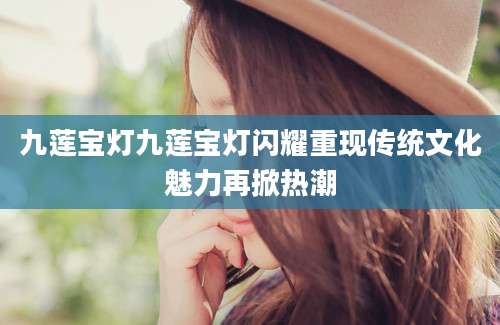 九莲宝灯九莲宝灯闪耀重现传统文化魅力再掀热潮