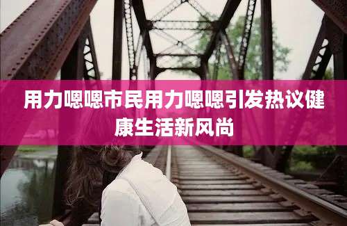 用力嗯嗯市民用力嗯嗯引发热议健康生活新风尚