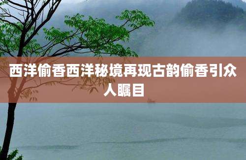 西洋偷香西洋秘境再现古韵偷香引众人瞩目