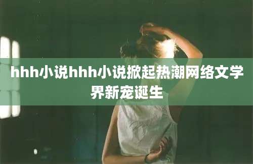 hhh小说hhh小说掀起热潮网络文学界新宠诞生