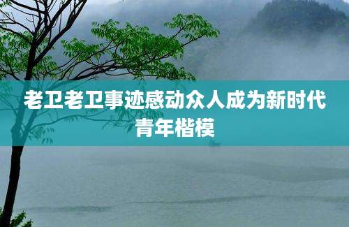 老卫老卫事迹感动众人成为新时代青年楷模