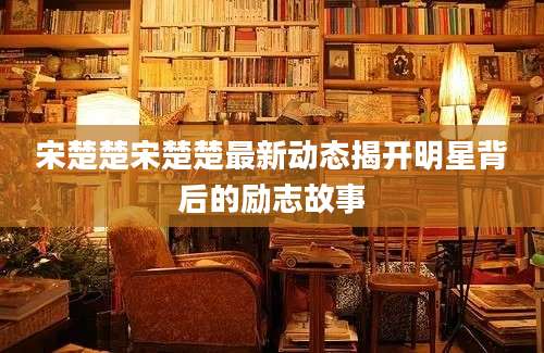 宋楚楚宋楚楚最新动态揭开明星背后的励志故事
