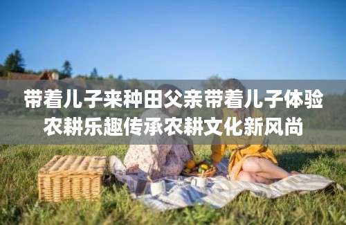 带着儿子来种田父亲带着儿子体验农耕乐趣传承农耕文化新风尚