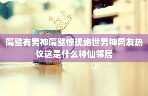 隔壁有男神隔壁惊现绝世男神网友热议这是什么神仙邻居