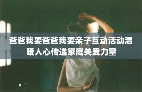 爸爸我要爸爸我要亲子互动活动温暖人心传递家庭关爱力量