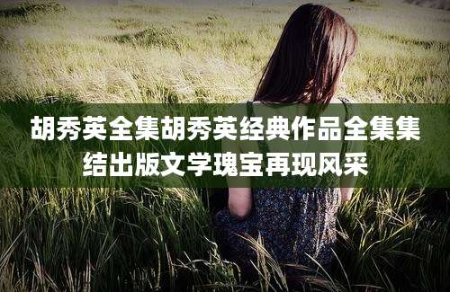胡秀英全集胡秀英经典作品全集集结出版文学瑰宝再现风采