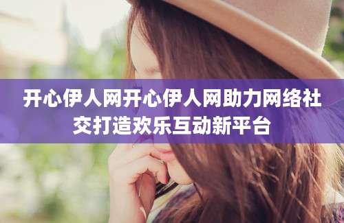 开心伊人网开心伊人网助力网络社交打造欢乐互动新平台