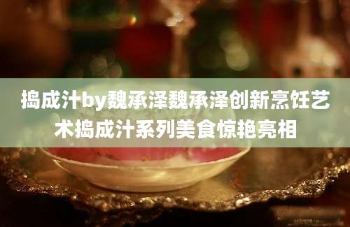 捣成汁by魏承泽魏承泽创新烹饪艺术捣成汁系列美食惊艳亮相