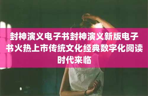 封神演义电子书封神演义新版电子书火热上市传统文化经典数字化阅读时代来临