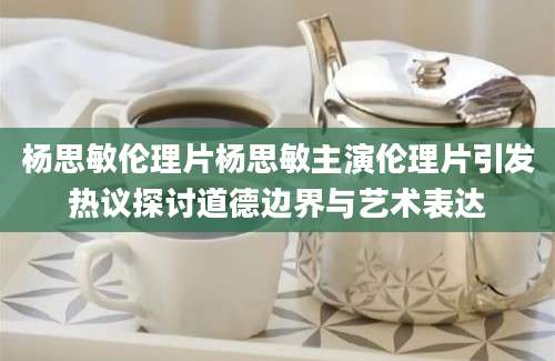 杨思敏伦理片杨思敏主演伦理片引发热议探讨道德边界与艺术表达