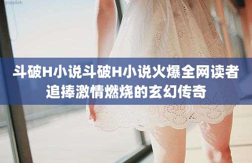斗破H小说斗破H小说火爆全网读者追捧激情燃烧的玄幻传奇