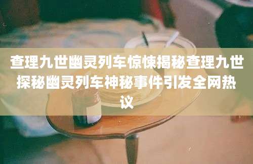 查理九世幽灵列车惊悚揭秘查理九世探秘幽灵列车神秘事件引发全网热议