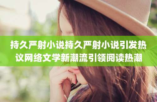 持久严射小说持久严射小说引发热议网络文学新潮流引领阅读热潮