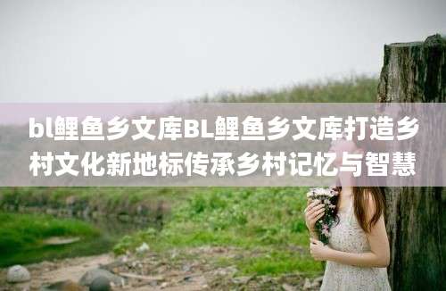 bl鲤鱼乡文库BL鲤鱼乡文库打造乡村文化新地标传承乡村记忆与智慧